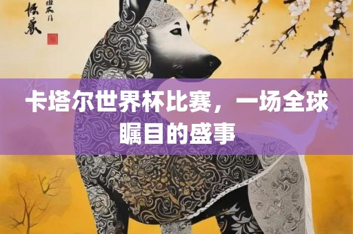 卡塔尔世界杯比赛，一场全球瞩目的盛事