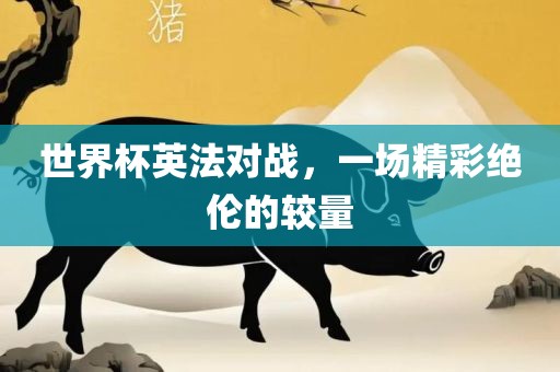 世界杯英法对战，一场精彩绝伦的较量