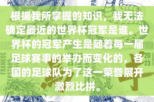 根据我所掌握的知识，我无法确定最近的世界杯冠军是谁。世界杯的冠军产生是随着每一届足球赛事的举办而变化的，各国的足球队为了这一荣誉展开激烈比拼。