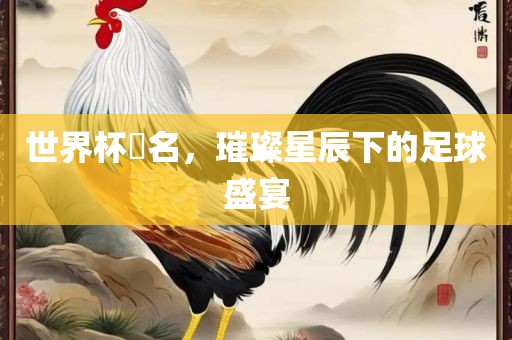 世界杯琲名，璀璨星辰下的足球盛宴
