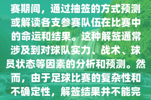 世界杯解签是指在世界杯足球赛期间，通过抽签的方式预测或解读各支参赛队伍在比赛中的命运和结果。这种解签通常涉及到对球队实力、战术、球员状态等因素的分析和预测。然而，由于足球比赛的复杂性和不确定性，解签结果并不能完全准确地预测比赛结果。