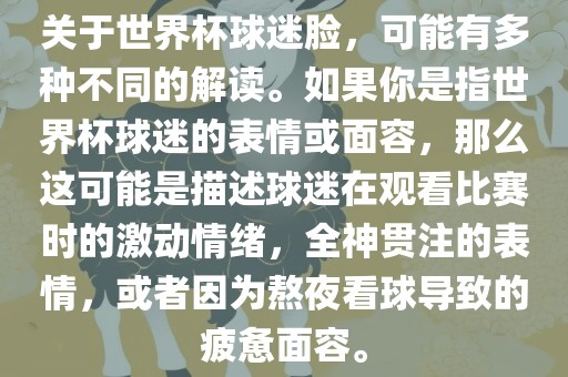 关于世界杯球迷脸，可能有多种不同的解读。如果你是指世界杯球迷的表情或面容，那么这可能是描述球迷在观看比赛时的激动情绪，全神贯注的表情，或者因为熬夜看球导致的疲惫面容。