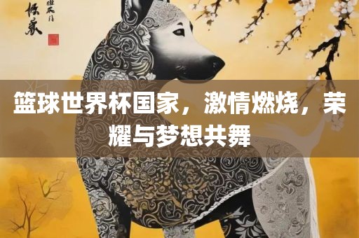 篮球世界杯国家，激情燃烧，荣耀与梦想共舞