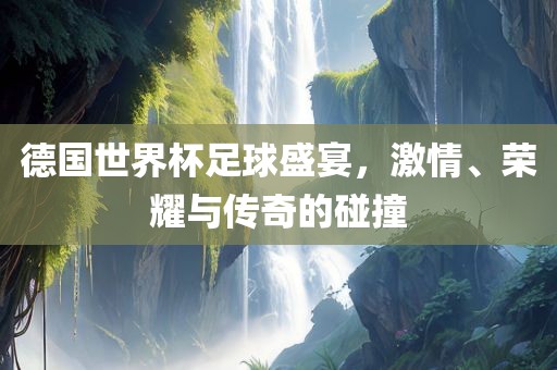 德国世界杯足球盛宴，激情、荣耀与传奇的碰撞