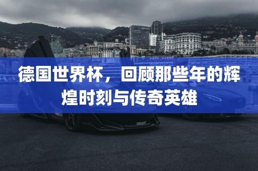 德国世界杯，回顾那些年的辉煌时刻与传奇英雄