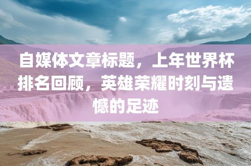 自媒体文章标题，上年世界杯排名回顾，英雄荣耀时刻与遗憾的足迹