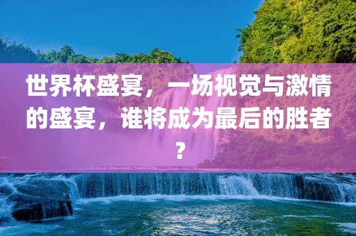 世界杯盛宴，一场视觉与激情的盛宴，谁将成为最后的胜者？