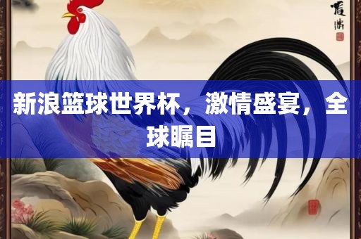 新浪篮球世界杯，激情盛宴，全球瞩目
