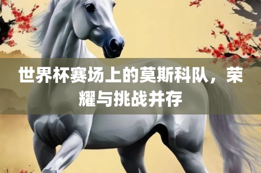 世界杯赛场上的莫斯科队，荣耀与挑战并存