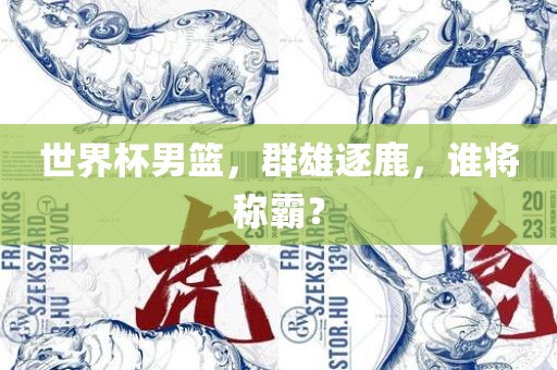 世界杯男篮，群雄逐鹿，谁将称霸？