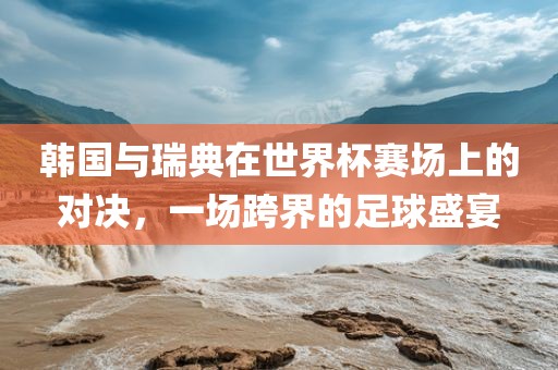 韩国与瑞典在世界杯赛场上的对决，一场跨界的足球盛宴