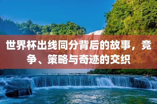 世界杯出线同分背后的故事，竞争、策略与奇迹的交织