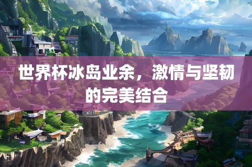 世界杯冰岛业余，激情与坚韧的完美结合