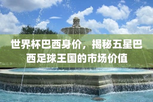 世界杯巴西身价，揭秘五星巴西足球王国的市场价值