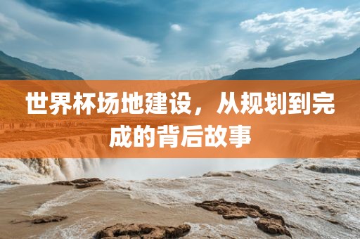 世界杯场地建设，从规划到完成的背后故事