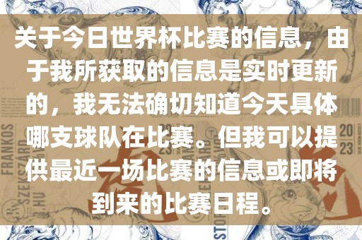 关于今日世界杯比赛的信息，由于我所获取的信息是实时更新的，我无法确切知道今天具体哪支球队在比赛。但我可以提供最近一场比赛的信息或即将到来的比赛日程。